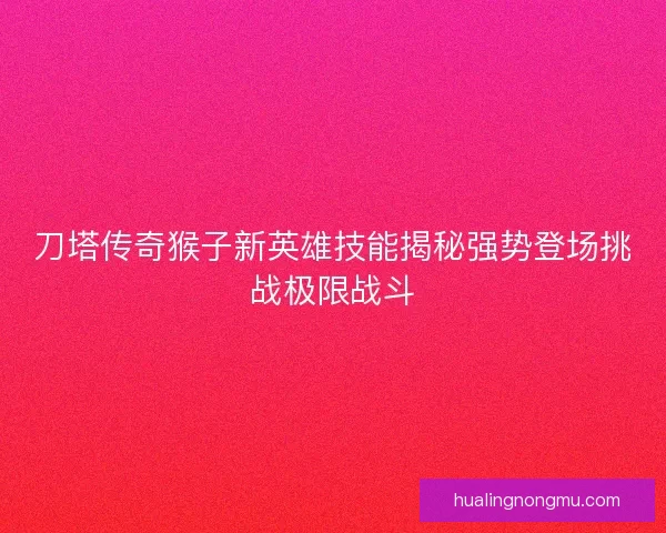 刀塔传奇猴子新英雄技能揭秘强势登场挑战极限战斗