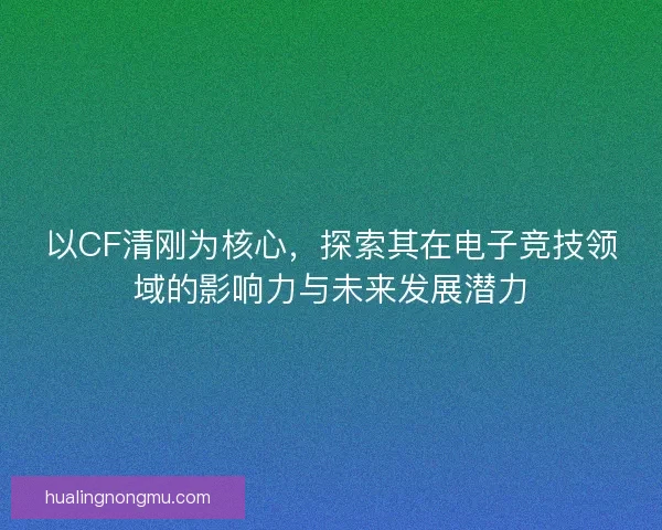 以CF清刚为核心，探索其在电子竞技领域的影响力与未来发展潜力