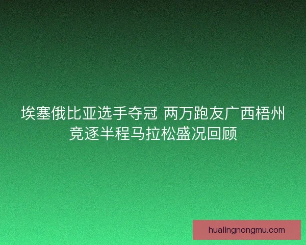 埃塞俄比亚选手夺冠 两万跑友广西梧州竞逐半程马拉松盛况回顾
