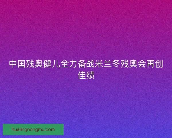 中国残奥健儿全力备战米兰冬残奥会再创佳绩