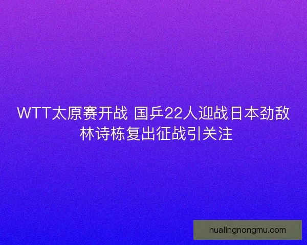 WTT太原赛开战 国乒22人迎战日本劲敌 林诗栋复出征战引关注