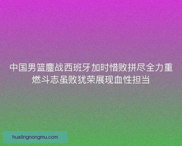 中国男篮鏖战西班牙加时惜败拼尽全力重燃斗志虽败犹荣展现血性担当