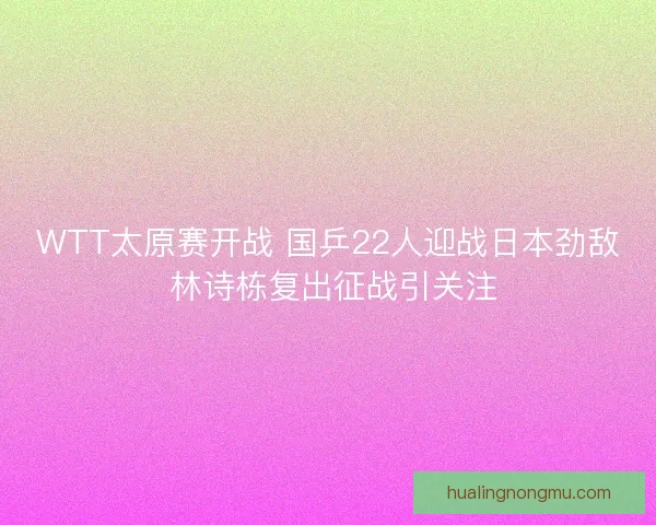 WTT太原赛开战 国乒22人迎战日本劲敌 林诗栋复出征战引关注