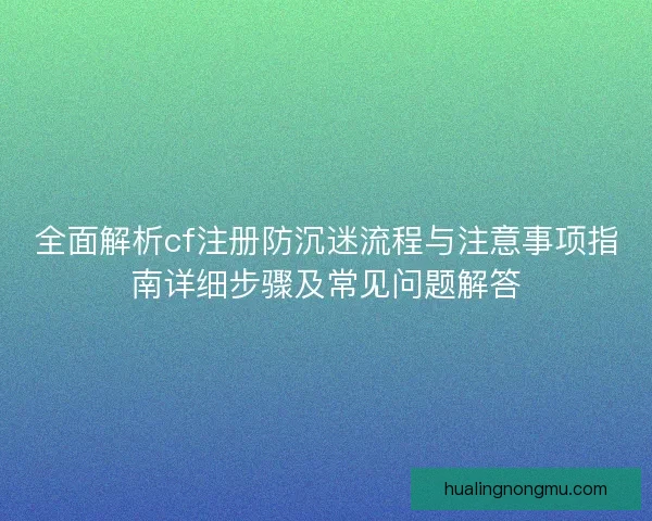 全面解析cf注册防沉迷流程与注意事项指南详细步骤及常见问题解答
